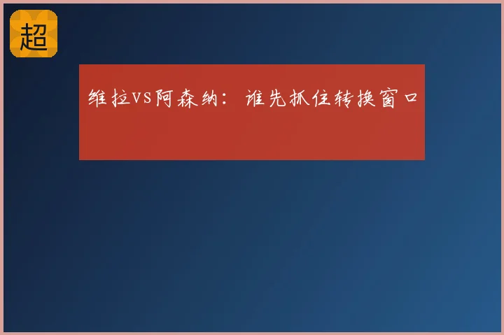 维拉vs阿森纳：谁先抓住转换窗口